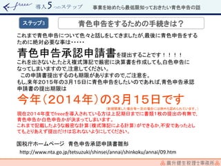 導入 つのステップ
これまで青色申告について色々と話しをしてきましたが,最後に青色申告をする
ために絶対必要な事は・・・・・
青色申告承認申請書を提出することです！！！！
これを出さないと,たとえ複式簿記で厳密に決算書を作成しても,白色申告に
なってしまいますので,注意してください。
この申請書提出するのも期限がありますので,ご注意を。
もし,来年２０１５年の３月１５日に青色申告をしたいのであれば,青色申告承認
申請書の提出期限は
今年（２０１４年）の３月１５日です
（新規開業した場合等一定の場合には例外も認められています。）
現在２０１４年度でfreeeを導入されている方は上記期日までに書類１枚の提出の有無で,
青色申告か白色申告かが決まってしまいます。
これまで記載したような厳密な計算（複式簿記による計算）ができるか,不安であったとし
ても,とりあえず提出だけは忘れないようにしてください。
http://www.nta.go.jp/tetsuzuki/shinsei/annai/shinkoku/annai/09.htm
国税庁ホームページ 青色申告承認申請書雛形
事業を始めたら最低限知っておきたい青色申告の話
青色申告をするための手続きは？ステップ3
 