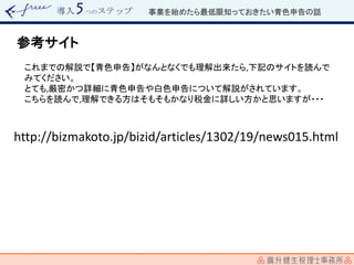 導入 つのステップ
参考サイト
これまでの解説で【青色申告】がなんとなくでも理解出来たら,下記のサイトを読んで
みてください。
とても,厳密かつ詳細に青色申告や白色申告について解説がされています。
こちらを読んで,理解できる方はそもそもかなり税金に詳しい方かと思いますが・・・
http://bizmakoto.jp/bizid/articles/1302/19/news015.html
事業を始めたら最低限知っておきたい青色申告の話
 