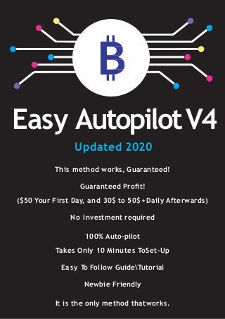 Easy AutopilotV4
This method works, Guaranteed!
Guaranteed Profit!
($50 Your First Day, and 30$ to 50$+ Daily Afterwards)
No Investment required
100% Auto-pilot
Takes Only 10 Minutes ToSet-Up
Easy To Follow GuideTutorial
Newbie Friendly
It is the only method thatworks.
Updated 2020
 