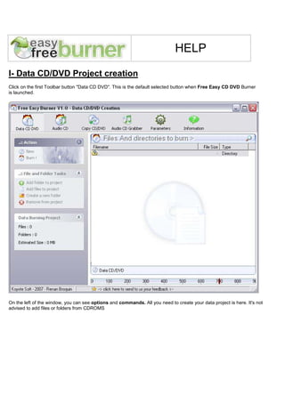 HELP

I- Data CD/DVD Project creation
Click on the first Toolbar button "Data CD DVD". This is the default selected button when Free Easy CD DVD Burner
is launched.




On the left of the window, you can see options and commands. All you need to create your data project is here. It's not
advised to add files or folders from CDROMS
 