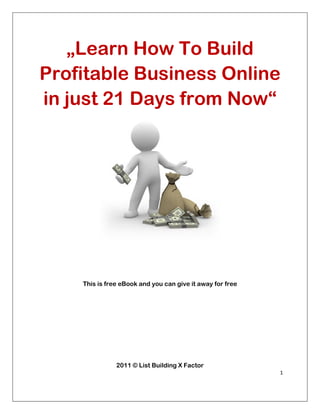 „Learn How To Build
    Profitable Business Online
    in just 21 Days from Now“




        This is free eBook and you can give it away for free




                   2011 © List Building X Factor
                                                               1 

 
 