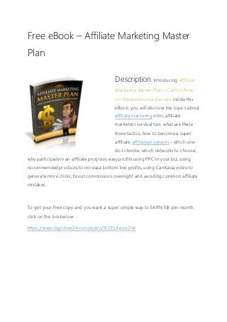 Free eBook – Affiliate Marketing Master
Plan
Description: Introducing Affiliate
Marketing Master Plan – Cash in Now
on Passive Income Success. Inside this
eBook, you will discover the topics about
affiliate marketing intro, affiliate
marketers survival tips, what are these
three tactics, how to become a super
affiliate, affiliate programs – which one
do I choose, which networks to choose,
why participate in an affiliate program, easy profits using PPC in your biz, using
recommended products to increase bottom line profits, using Camtasia video to
generate more clicks, boost commissions overnight and avoiding common affiliate
mistakes.
To get your Free copy and you want a super simple way to EARN 10K per month,
click on the link below.
https://www.digistore24.com/redir/291235/Leon214/
 