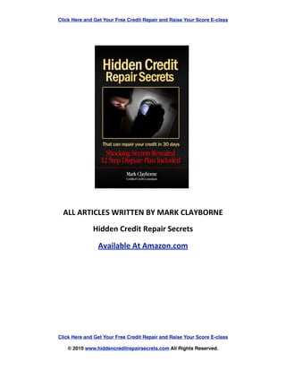 Click Here and Get Your Free Credit Repair and Raise Your Score E-class


	
  	
  	
  	
  	
  	
  	
  	
  	
  	
  	
  	
  	
  	
  	
  	
  	
  	
  	
  	
  	
  	
  	
  	
  	
  	
  	
  	
  	
  	
  	
  	
  	
  	
  	
  	
  	
  	
  	
  	
  	
  	
  	
  	
  	
  	
  




	
  	
  	
  	
  	
  	
  	
  	
  	
  	
  	
  	
  	
  	
  	
  	
  	
  	
  	
  	
  	
  	
  	
  	
  	
  	
  	
  	
  	
  	
  	
  	
  	
  	
  	
  	
  	
  	
  	
  	
  	
  	
  	
  	
  	
  	
  	
  	
  	
  	
  	
  	
  	
  




                                                                                                     ALL	
  ARTICLES	
  WRITTEN	
  BY	
  MARK	
  CLAYBORNE
                                                                                                                                                                                                            Hidden	
  Credit	
  Repair	
  Secrets

                                                                                                                                                                                                                       Available	
  At	
  Amazon.com




                                                                                    Click Here and Get Your Free Credit Repair and Raise Your Score E-class

                                                                                                                     © 2010 www.hiddencreditrepairsecrets.com All Rights Reserved.
 