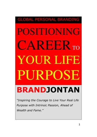 GLOBAL PERSONAL BRANDING


POSITIONING
CAREER TO
YOUR LIFE
PURPOSE
BRANDJONTAN
“Inspiring the Courage to Live Your Real Life
Purpose with Intrinsic Passion, Ahead of
Wealth and Fame.”




                                            1
 