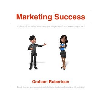 Marketing Success
A playbook to help you reach your full potential in a Marketing career
Graham Robertson
Brand Coach whose purpose is to help Brand Leaders unleash their full potential 
 