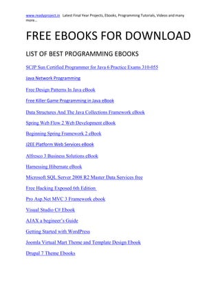 FREE EBOOKS FOR DOWNLOAD<br />LIST OF BEST PROGRAMMING EBOOKS <br />SCJP Sun Certified Programmer for Java 6 Practice Exams 310-055<br /> HYPERLINK quot;
http://readyproject.in/CMS/index.php?page=java-network-programmingquot;
 Java Network Programming<br />Free Design Patterns In Java eBook<br /> HYPERLINK quot;
http://readyproject.in/CMS/index.php?page=killer-game-programming-in-javaquot;
 Free Killer Game Programming in Java eBook<br />Data Structures And The Java Collections Framework eBook<br />Spring Web Flow 2 Web Development eBook<br />Beginning Spring Framework 2 eBook<br /> HYPERLINK quot;
http://readyproject.in/CMS/index.php?page=j2ee-platform-web-servicesquot;
 J2EE Platform Web Services eBook<br />Alfresco 3 Business Solutions eBook<br />Harnessing Hibernate eBook<br /> HYPERLINK quot;
http://readyproject.in/CMS/index.php?page=dot-net-e-booksquot;
 Microsoft SQL Server 2008 R2 Master Data Services free <br />Free Hacking Exposed 6th Edition <br />Pro Asp.Net MVC 3 Framework ebook<br />Visual Studio C# Ebook<br /> HYPERLINK quot;
http://readyproject.in/CMS/index.php?page=php-e-books-download-part-2quot;
 AJAX a begineer’s Guide<br />Getting Started with WordPress<br />Joomla Virtual Mart Theme and Template Design Ebook<br />Drupal 7 Theme Ebooks<br />Ethical Hacking and Penetration Testing<br />Cyber Warfare Techniques ebook<br />And many more books….<br />If you like this ebooks please forward this list to your friends<br />Happy learning……..<br />You can request ebooks of your choice by mailing me at admin@readyproject.in<br />Website : www.readyproject.in<br />