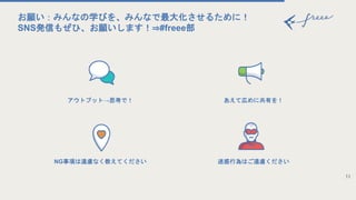 アウトプット→思考で！
NG事項は遠慮なく教えてください
11
お願い：みんなの学びを、みんなで最大化させるために！
SNS発信もぜひ、お願いします！⇒#freee部
あえて広めに共有を！
迷惑行為はご遠慮ください
 