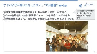 17
アドバイザー向けコミュニティ：”マジ価値”meetup
①従来の情報共有の場を越えた場＝仲間（同志）ができる
②freeeを駆使した会計事務所のノウハウを得ることができる
③情報発信を通して、皆様がお客様から見つけられるようになる
facebookやtwitter
をバンバン使って
発信していきま
す！
 