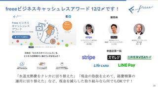 18
freeeビジネスキャッシュレスアワード 12/2〆です！
「水道光熱費をクレカに切り替えた」「現金の取扱を止めて、経費精算の
運用に切り替えた」など、現金を減らした取り組みなら何でもOKです！
 