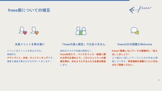 全員メリットを得る場に
イベントのメリットを得るカギは、
積極的な
アウトプット、共有、ネットワーキングです。
運営も機会を最大化するサポートをします！
freee以外の話題もWelcome
freeeに関連しないテーマも積極的に「あえ
共」しましょう！
より細かい/詳しいテーマごとの分科会も開
催しています。特定領域を深掘りしたい方は、
ぜひご提案ください。
9
freee部についての補足
「freeeの達人限定」ではありません
現状のスキルや知識は関係なく、
freeeを知ろう、バックオフィス・経営に関
わる学びを深めよう、このコミュニティの価
値を高め、広めようとする人たち全員を歓迎
します。
 