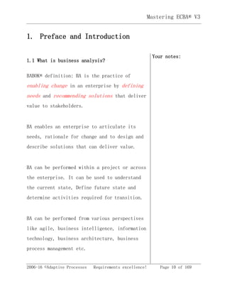 2006-16 ©Adaptive Processes Requirements excellence! Page 10 of 169
Mastering ECBA® V3
1. Preface and Introduction
1.1 What is business analysis?
BABOK® definition: BA is the practice of
enabling change in an enterprise by defining
needs and recommending solutions that deliver
value to stakeholders.
BA enables an enterprise to articulate its
needs, rationale for change and to design and
describe solutions that can deliver value.
BA can be performed within a project or across
the enterprise. It can be used to understand
the current state, Define future state and
determine activities required for transition.
BA can be performed from various perspectives
like agile, business intelligence, information
technology, business architecture, business
process management etc.
Your notes:
 