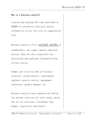 2006-16 ©Adaptive Processes Requirements excellence! Page 11 of 169
Mastering ECBA® V3
Who is a Business analyst?
A person who performs BA tasks mentioned in
BABOK® is considered a Business analyst
irrespective of his job title or organization
role.
Business analysts elicit actual needs of
stakeholders, not simply capture expressed
desires. They are also responsible for
discovering and analysing information from
various sources.
Common job titles for BAs are business
architect, system analyst, requirements
engineer, process analyst, management
consultant, product manager etc.
Business analysts help organizations define
the optimal solutions for their needs, given
the set of constraints (including time,
budget, regulations and others).
 