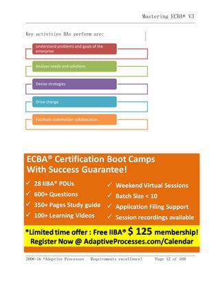 2006-16 ©Adaptive Processes Requirements excellence! Page 12 of 169
Mastering ECBA® V3
Key activities BAs perform are:
Facilitate stakeholder collaboration
Drive change
Devise strategies
Analyze needs and solutions
Understand problems and goals of the
enterprise
 