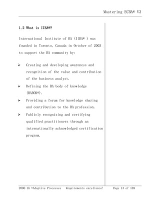 2006-16 ©Adaptive Processes Requirements excellence! Page 13 of 169
Mastering ECBA® V3
1.2 What is IIBA®?
International Institute of BA (IIBA® ) was
founded in Toronto, Canada in October of 2003
to support the BA community by:
 Creating and developing awareness and
recognition of the value and contribution
of the business analyst.
 Defining the BA body of knowledge
(BABOK®).
 Providing a forum for knowledge sharing
and contribution to the BA profession.
 Publicly recognizing and certifying
qualified practitioners through an
internationally acknowledged certification
program.
 
