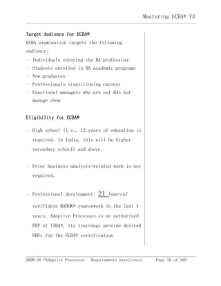 2006-16 ©Adaptive Processes Requirements excellence! Page 16 of 169
Mastering ECBA® V3
Target Audience for ECBA®
ECBA examination targets the following
audience:
Individuals entering the BA profession: 
Students enrolled in BA academic programs 
New graduates 
Professionals transitioning careers 
Functional managers who are not BAs but
manage them 
Eligibility for ECBA®
High school (i.e., 12 years of education is
required. In India, this will be higher
secondary school) and above. 
Prior business analysis-related work is not
required. 
Professional development: 21 hours of 
verifiable BABOK® coursework in the last 4
years. Adaptive Processes is an authorized
EEP of IIBA®, its trainings provide desired
PDUs for the ECBA® certification
 