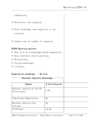 2006-16 ©Adaptive Processes Requirements excellence! Page 17 of 169
Mastering ECBA® V3
examination.
 References: Not required.
 Prior knowledge area expertise is not
required.
 Signed code of conduct is required.
ECBA® Question pattern
 This will be a knowledge based examination.
 Basic multiple choice questions
 50 questions
 Testing knowledge
 1.5 hours
Examination weightage – KA wise
Business Analysis Knowledge
Domain % Distribution
Business Analysis & the BA
Professional 2.5%
Underlying Competencies 5%
Business Analysis Key
Concepts
5%
Techniques 12.5%
 