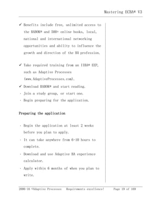 2006-16 ©Adaptive Processes Requirements excellence! Page 19 of 169
Mastering ECBA® V3
 Benefits include free, unlimited access to
the BABOK® and 500+ online books, local,
national and international networking
opportunities and ability to influence the
growth and direction of the BA profession. 
 Take required training from an IIBA® EEP,
such as Adaptive Processes
(www.AdaptiveProcesses.com). 
 Download BABOK® and start reading. 
Join a study group, or start one. 
Begin preparing for the application. 
Preparing the application
Begin the application at least 2 weeks
before you plan to apply. 
It can take anywhere from 6-10 hours to
complete. 
Download and use Adaptive BA experience
calculator. 
Apply within 6 months of when you plan to
write. 
 