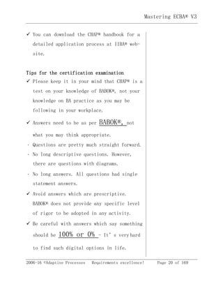 2006-16 ©Adaptive Processes Requirements excellence! Page 20 of 169
Mastering ECBA® V3
 You can download the CBAP® handbook for a
detailed application process at IIBA® web-
site. 
Tips for the certification examination
 Please keep it in your mind that CBAP® is a
test on your knowledge of BABOK®, not your
knowledge on BA practice as you may be
following in your workplace. 
 Answers need to be as per BABOK®, not 
what you may think appropriate.
Questions are pretty much straight forward. 
No long descriptive questions. However,
there are questions with diagrams. 
No long answers. All questions had single
statement answers. 
 Avoid answers which are prescriptive.
BABOK® does not provide any specific level
of rigor to be adopted in any activity. 
 Be careful with answers which say something
should be 100% or 0% - It’s very hard 
to find such digital options in life.
 