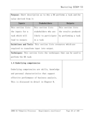 2006-16 ©Adaptive Processes Requirements excellence! Page 25 of 169
Mastering ECBA® V3
Purpose: Short description as to why a BA performs a task and the
value derived from it
Inputs Stakeholders Outputs
This section lists
the inputs for a
task which will
lead to outputs
This section lists
stakeholders who are
likely to participate
in a task
This section lists
the results produced
by performing a task
Guidelines and Tools: This section lists resources which are
required to transform input into output.
Techniques: This section lists the techniques that can be used to
perform the BA task
1.4 Underlying competencies
Underlying competencies are skills, knowledge
and personal characteristics that support
effective performance of business analysis.
This is discussed in detail in Chapter 8.
 
