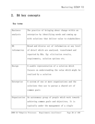 2006-16 ©Adaptive Processes Requirements excellence! Page 26 of 169
Mastering ECBA® V3
2. BA key concepts
Key terms
Business
analysis
The practice of bringing about change within an
enterprise by identifying needs and coming up
with solutions that deliver value to stakeholders
BA
information
Broad and diverse set of information at any level
of detail which are analysed, transformed and
reported by BAs. Eg: elicitation results,
requirements, solution options etc.
Design A usable representation of a solution which
focuses on understanding the value which might be
realized by a solution
Enterprise A system of one or more organizations and the
solutions they use to pursue a shared set of
common goals
Organization An autonomous group of people which work towards
achieving common goals and objectives. It is
typically under the management of a single
 