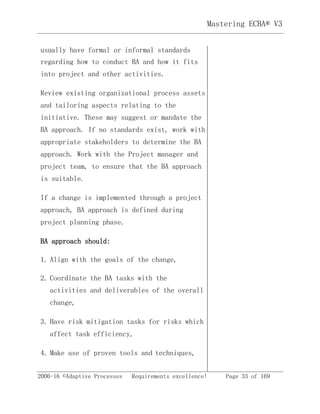 Mastering ECBA® V3
2006-16 ©Adaptive Processes Requirements excellence! Page 33 of 169
usually have formal or informal standards
regarding how to conduct BA and how it fits
into project and other activities.
Review existing organizational process assets
and tailoring aspects relating to the
initiative. These may suggest or mandate the
BA approach. If no standards exist, work with
appropriate stakeholders to determine the BA
approach. Work with the Project manager and
project team, to ensure that the BA approach
is suitable.
If a change is implemented through a project
approach, BA approach is defined during
project planning phase.
BA approach should:
1. Align with the goals of the change,
2. Coordinate the BA tasks with the
activities and deliverables of the overall
change,
3. Have risk mitigation tasks for risks which
affect task efficiency,
4. Make use of proven tools and techniques,
 