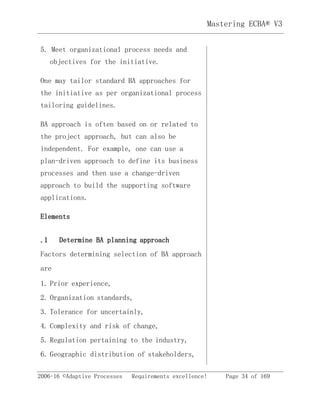 Mastering ECBA® V3
2006-16 ©Adaptive Processes Requirements excellence! Page 34 of 169
5. Meet organizational process needs and
objectives for the initiative.
One may tailor standard BA approaches for
the initiative as per organizational process
tailoring guidelines.
BA approach is often based on or related to
the project approach, but can also be
independent. For example, one can use a
plan-driven approach to define its business
processes and then use a change-driven
approach to build the supporting software
applications.
Elements
.1 Determine BA planning approach
Factors determining selection of BA approach
are
1. Prior experience,
2. Organization standards,
3. Tolerance for uncertainly,
4. Complexity and risk of change,
5. Regulation pertaining to the industry,
6. Geographic distribution of stakeholders,
 