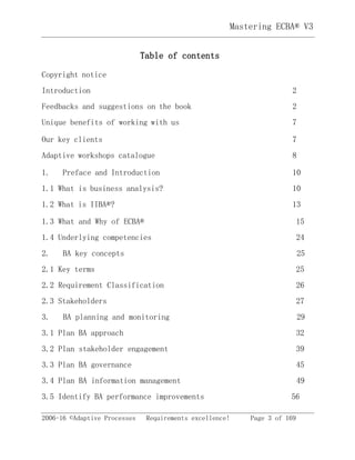 Mastering ECBA® V3
2006-16 ©Adaptive Processes Requirements excellence! Page 3 of 169
Table of contents
Copyright notice
Introduction 2
Feedbacks and suggestions on the book 2
Unique benefits of working with us 7
Our key clients 7
Adaptive workshops catalogue 8
1. Preface and Introduction 10
1.1 What is business analysis? 10
1.2 What is IIBA®? 13
1.3 What and Why of ECBA® 15
1.4 Underlying competencies 24
2. BA key concepts 25
2.1 Key terms 25
2.2 Requirement Classification 26
2.3 Stakeholders 27
3. BA planning and monitoring 29
3.1 Plan BA approach 32
3.2 Plan stakeholder engagement 39
3.3 Plan BA governance 45
3.4 Plan BA information management 49
3.5 Identify BA performance improvements 56
 