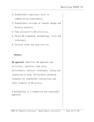 2006-16 ©Adaptive Processes Requirements excellence! Page 38 of 169
Mastering ECBA® V3
2. Stakeholders experience level in
communicating requirements,
3. Stakeholders attitude of towards change and
business analysis,
4. Time allocated to BA activities,
5. Chosen BA framework, methodology, tools and
techniques,
6. Cultural norms and practices etc.
Outputs
BA approach identifies BA approach and
activities, specifies team roles,
deliverables, analysis techniques, timing and
sequencing of work, deliverables produced,
frequency of stakeholder interactions and
other elements of BA process.
A methodology is a formalized and repeatable
approach.
 