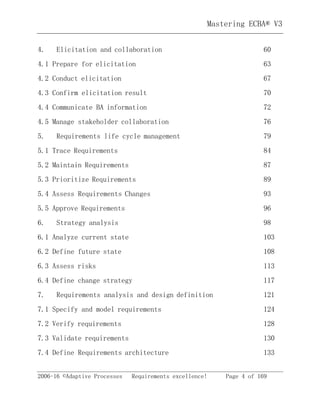 Mastering ECBA® V3
2006-16 ©Adaptive Processes Requirements excellence! Page 4 of 169
4. Elicitation and collaboration 60
4.1 Prepare for elicitation 63
4.2 Conduct elicitation 67
4.3 Confirm elicitation result 70
4.4 Communicate BA information 72
4.5 Manage stakeholder collaboration 76
5. Requirements life cycle management 79
5.1 Trace Requirements 84
5.2 Maintain Requirements 87
5.3 Prioritize Requirements 89
5.4 Assess Requirements Changes 93
5.5 Approve Requirements 96
6. Strategy analysis 98
6.1 Analyze current state 103
6.2 Define future state 108
6.3 Assess risks 113
6.4 Define change strategy 117
7. Requirements analysis and design definition 121
7.1 Specify and model requirements 124
7.2 Verify requirements 128
7.3 Validate requirements 130
7.4 Define Requirements architecture 133
 