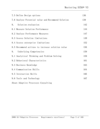 2006-16 ©Adaptive Processes Requirements excellence! Page 5 of 169
Mastering ECBA® V3
7.5 Define Design options 136
7.6 Analyze Potential value and Recommend Solution 139
8. Solution evaluation 142
8.1 Measure Solution Performance 144
8.2 Analyze Performance Measures 147
8.3 Assess Solution limitations 149
8.4 Assess enterprise limitations 152
8.5 Recommend actions to increase solution value 156
9. Underlying Competencies 159
9.1 Analytical Thinking and Problem Solving 159
9.2 Behavioral Characteristics 161
9.3 Business Knowledge 163
9.4 Communication Skills 164
9.5 Interaction Skills 166
9.6 Tools and Technology 167
About Adaptive Processes Consulting
 