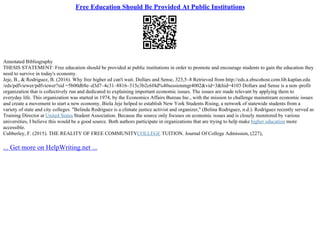 Free Education Should Be Provided At Public Institutions
Annotated Bibliography
THESIS STATEMENT: Free education should be provided at public institutions in order to promote and encourage students to gain the education they
need to survive in today's economy.
Jeje, B., & Rodriguez, B. (2016). Why free higher ed can't wait. Dollars and Sense, 323,5–8 Retrieved from http://eds.a.ebscohost.com.lib.kaplan.edu
/eds/pdfviewer/pdfviewer?sid =5b00db8e–d3d7–4c31–8816–315c3b2c6f4d%40sessionmgr4002&vid=3&hid=4103 Dollars and Sense is a non–profit
organization that is collectively run and dedicated to explaining important economic issues. The issues are made relevant by applying them to
everyday life. This organization was started in 1974, by the Economics Affairs Bureau Inc., with the mission to challenge mainstream economic issues
and create a movement to start a new economy. Biola Jeje helped to establish New York Students Rising, a network of statewide students from a
variety of state and city colleges. "Belinda Rodriguez is a climate justice activist and organizer," (Belina Rodriguez, n.d.). Rodriguez recently served as
Training Director at United States Student Association. Because the source only focuses on economic issues and is closely monitored by various
universities, I believe this would be a good source. Both authors participate in organizations that are trying to help make higher education more
accessible.
Cubberley, F. (2015). THE REALITY OF FREE COMMUNITYCOLLEGE TUITION. Journal Of College Admission, (227),
... Get more on HelpWriting.net ...
 
