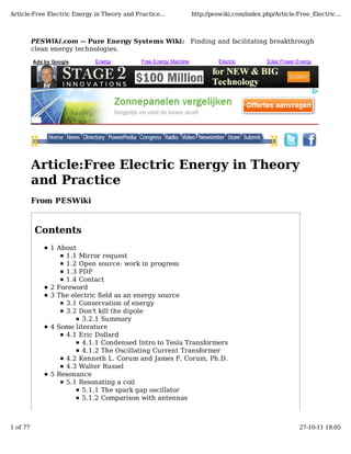 PESWiki.com -- Pure Energy Systems Wiki: Finding and facilitating breakthrough
clean energy technologies.
Article:Free Electric Energy in Theory
and Practice
From PESWiki
Contents
1 About
1.1 Mirror request
1.2 Open source: work in progress
1.3 PDF
1.4 Contact
2 Foreword
3 The electric field as an energy source
3.1 Conservation of energy
3.2 Don't kill the dipole
3.2.1 Summary
4 Some literature
4.1 Eric Dollard
4.1.1 Condensed Intro to Tesla Transformers
4.1.2 The Oscillating Current Transformer
4.2 Kenneth L. Corum and James F. Corum, Ph.D.
4.3 Walter Russel
5 Resonance
5.1 Resonating a coil
5.1.1 The spark gap oscillator
5.1.2 Comparison with antennas
Ads by Google Energy Free Energy Machine Electric Solar Power Energy
Article:Free Electric Energy in Theory and Practice... http://peswiki.com/index.php/Article:Free_Electric...
1 of 77 27-10-11 18:05
 