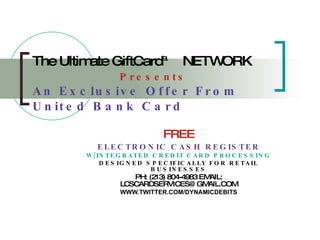 The Ultimate GiftCard™   NETWORK   Presents An Exclusive Offer From United Bank Card FREE ELECTRONIC CASH REGISTER W/INTEGRATED CREDIT CARD PROCESSING DESIGNED SPECIFICALLY FOR RETAIL BUSINESSES PH: (213) 804-4983 EMAIL:   [email_address] WWW.TWITTER.COM/DYNAMICDEBITS 