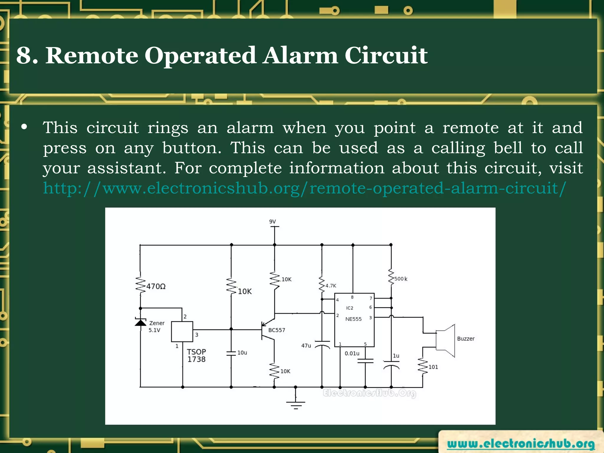 8. Remote Operated Alarm Circuit
• This circuit rings an alarm when you point a remote at it and
press on any button. This can be used as a calling bell to call
your assistant. For complete information about this circuit, visit
http://www.electronicshub.org/remote-operated-alarm-circuit/

 