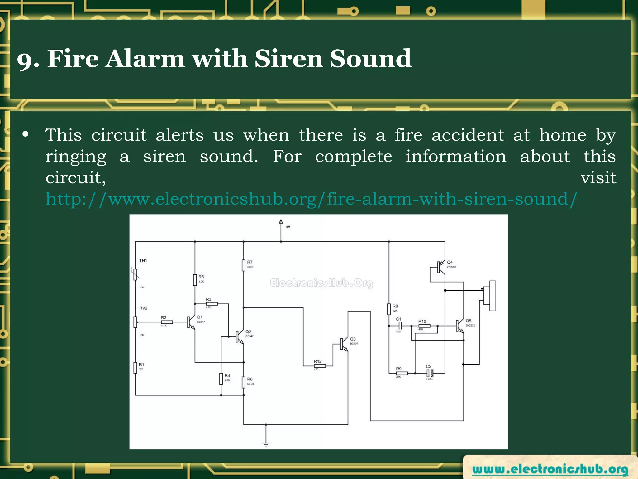 9. Fire Alarm with Siren Sound
• This circuit alerts us when there is a fire accident at home by
ringing a siren sound. For complete information about this
circuit,
visit
http://www.electronicshub.org/fire-alarm-with-siren-sound/

 