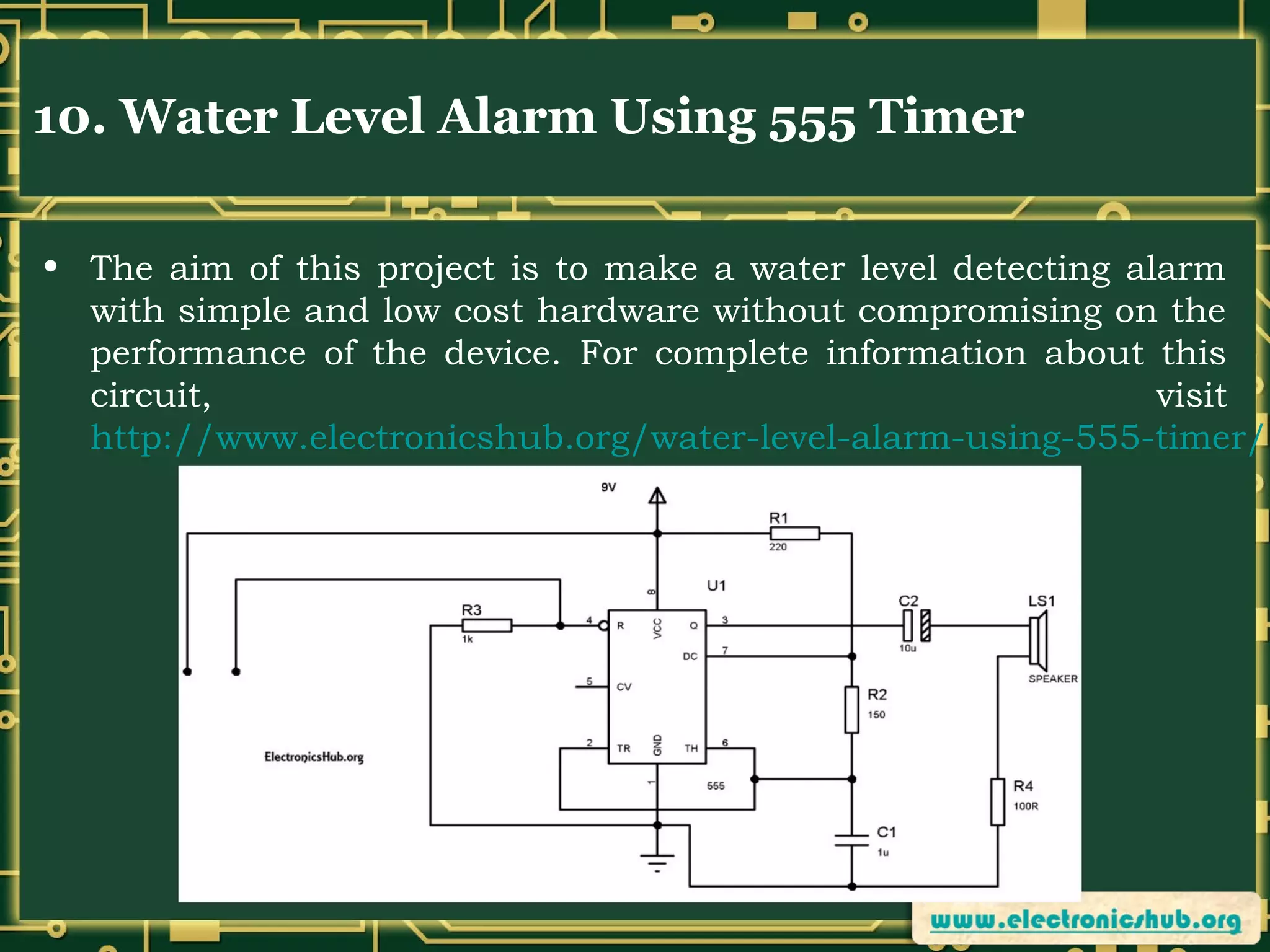 10. Water Level Alarm Using 555 Timer
• The aim of this project is to make a water level detecting alarm
with simple and low cost hardware without compromising on the
performance of the device. For complete information about this
circuit,
visit
http://www.electronicshub.org/water-level-alarm-using-555-timer/

 