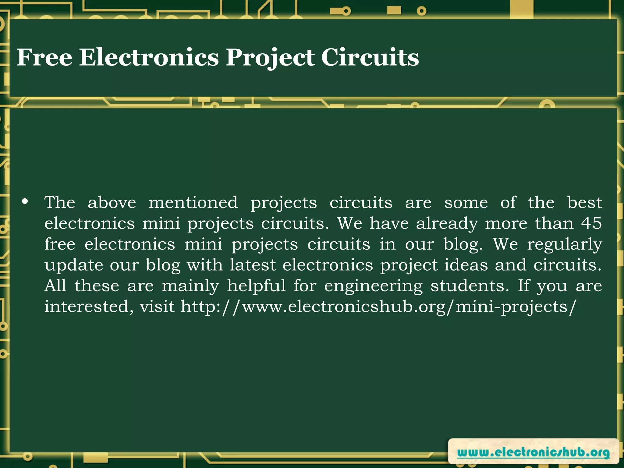 Free Electronics Project Circuits

• The above mentioned projects circuits are some of the best
electronics mini projects circuits. We have already more than 45
free electronics mini projects circuits in our blog. We regularly
update our blog with latest electronics project ideas and circuits.
All these are mainly helpful for engineering students. If you are
interested, visit http://www.electronicshub.org/mini-projects/

 