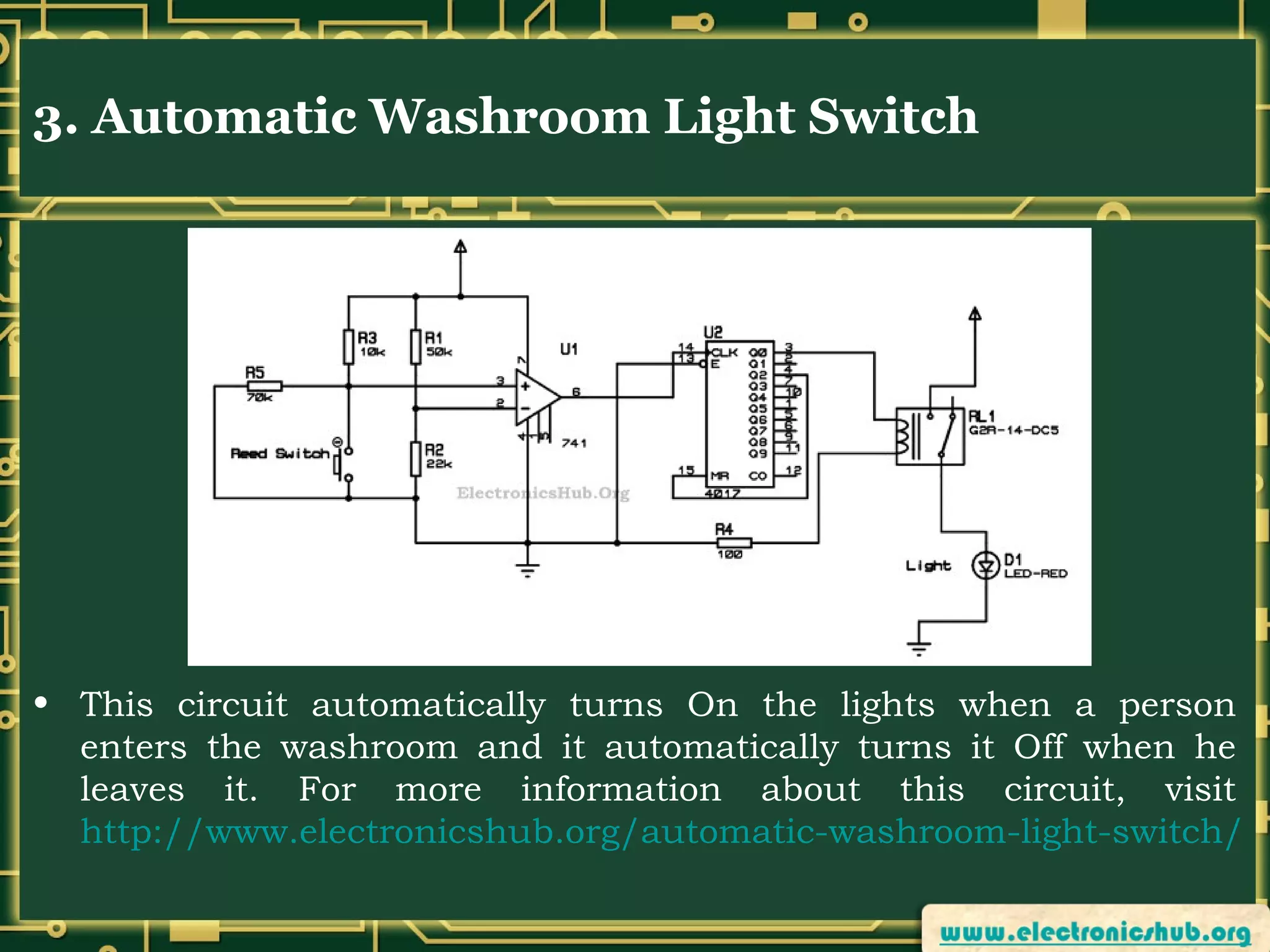 3. Automatic Washroom Light Switch

• This circuit automatically turns On the lights when a person
enters the washroom and it automatically turns it Off when he
leaves it. For more information about this circuit, visit
http://www.electronicshub.org/automatic-washroom-light-switch/

 