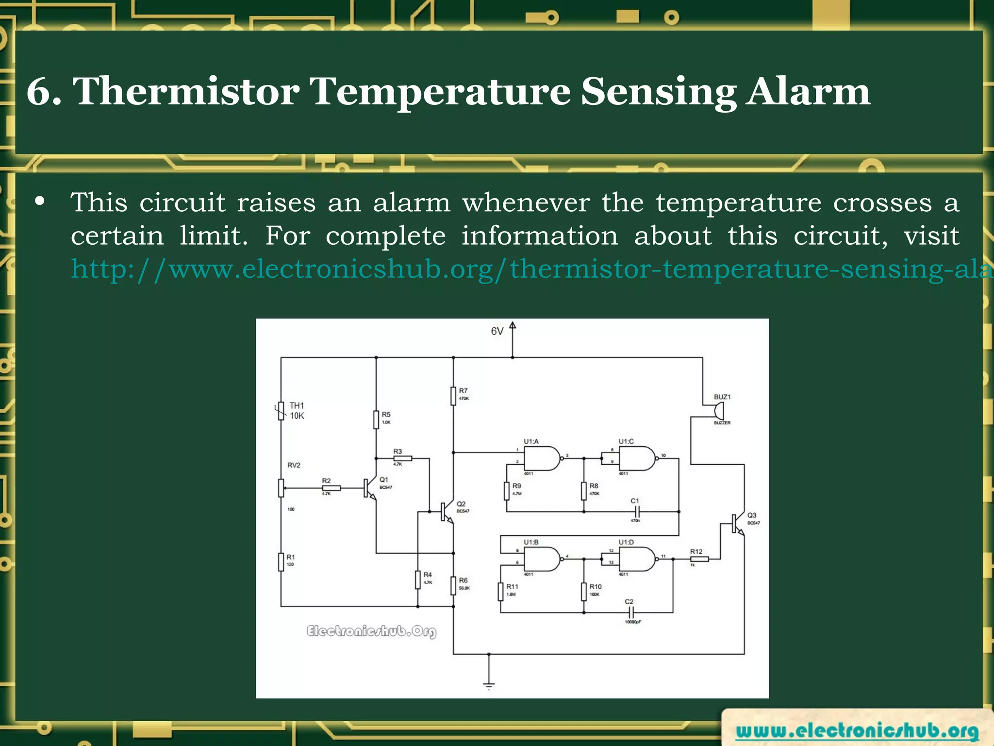 6. Thermistor Temperature Sensing Alarm

• This circuit raises an alarm whenever the temperature crosses a
certain limit. For complete information about this circuit, visit
http://www.electronicshub.org/thermistor-temperature-sensing-ala

 