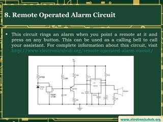 8. Remote Operated Alarm Circuit
• This circuit rings an alarm when you point a remote at it and
press on any button. This can be used as a calling bell to call
your assistant. For complete information about this circuit, visit
http://www.electronicshub.org/remote-operated-alarm-circuit/

 