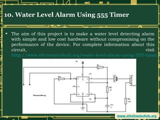 10. Water Level Alarm Using 555 Timer
• The aim of this project is to make a water level detecting alarm
with simple and low cost hardware without compromising on the
performance of the device. For complete information about this
circuit,
visit
http://www.electronicshub.org/water-level-alarm-using-555-timer/

 