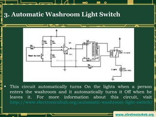 3. Automatic Washroom Light Switch

• This circuit automatically turns On the lights when a person
enters the washroom and it automatically turns it Off when he
leaves it. For more information about this circuit, visit
http://www.electronicshub.org/automatic-washroom-light-switch/

 