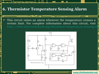 6. Thermistor Temperature Sensing Alarm

• This circuit raises an alarm whenever the temperature crosses a
certain limit. For complete information about this circuit, visit
http://www.electronicshub.org/thermistor-temperature-sensing-ala

 