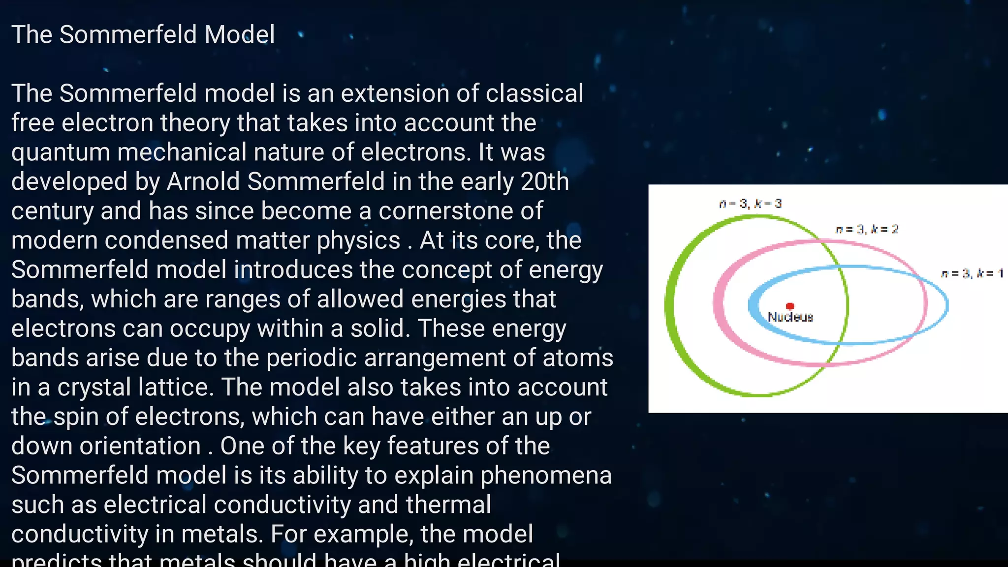 The Sommerfeld Model
The Sommerfeld model is an extension of classical
free electron theory that takes into account the
quantum mechanical nature of electrons. It was
developed by Arnold Sommerfeld in the early 20th
century and has since become a cornerstone of
modern condensed matter physics . At its core, the
Sommerfeld model introduces the concept of energy
bands, which are ranges of allowed energies that
electrons can occupy within a solid. These energy
bands arise due to the periodic arrangement of atoms
in a crystal lattice. The model also takes into account
the spin of electrons, which can have either an up or
down orientation . One of the key features of the
Sommerfeld model is its ability to explain phenomena
such as electrical conductivity and thermal
conductivity in metals. For example, the model
 