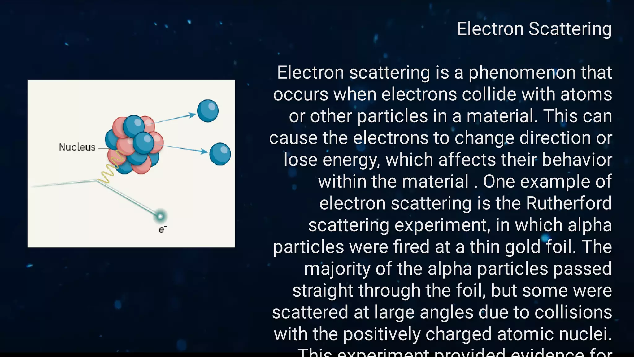 Electron Scattering
Electron scattering is a phenomenon that
occurs when electrons collide with atoms
or other particles in a material. This can
cause the electrons to change direction or
lose energy, which affects their behavior
within the material . One example of
electron scattering is the Rutherford
scattering experiment, in which alpha
particles were ﬁred at a thin gold foil. The
majority of the alpha particles passed
straight through the foil, but some were
scattered at large angles due to collisions
with the positively charged atomic nuclei.
 