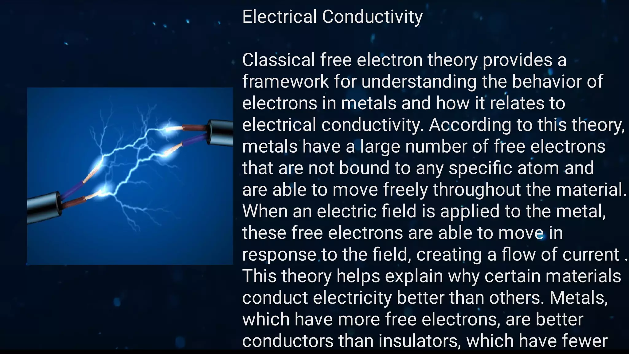 Electrical Conductivity
Classical free electron theory provides a
framework for understanding the behavior of
electrons in metals and how it relates to
electrical conductivity. According to this theory,
metals have a large number of free electrons
that are not bound to any speciﬁc atom and
are able to move freely throughout the material.
When an electric ﬁeld is applied to the metal,
these free electrons are able to move in
response to the ﬁeld, creating a ﬂow of current .
This theory helps explain why certain materials
conduct electricity better than others. Metals,
which have more free electrons, are better
conductors than insulators, which have fewer
 