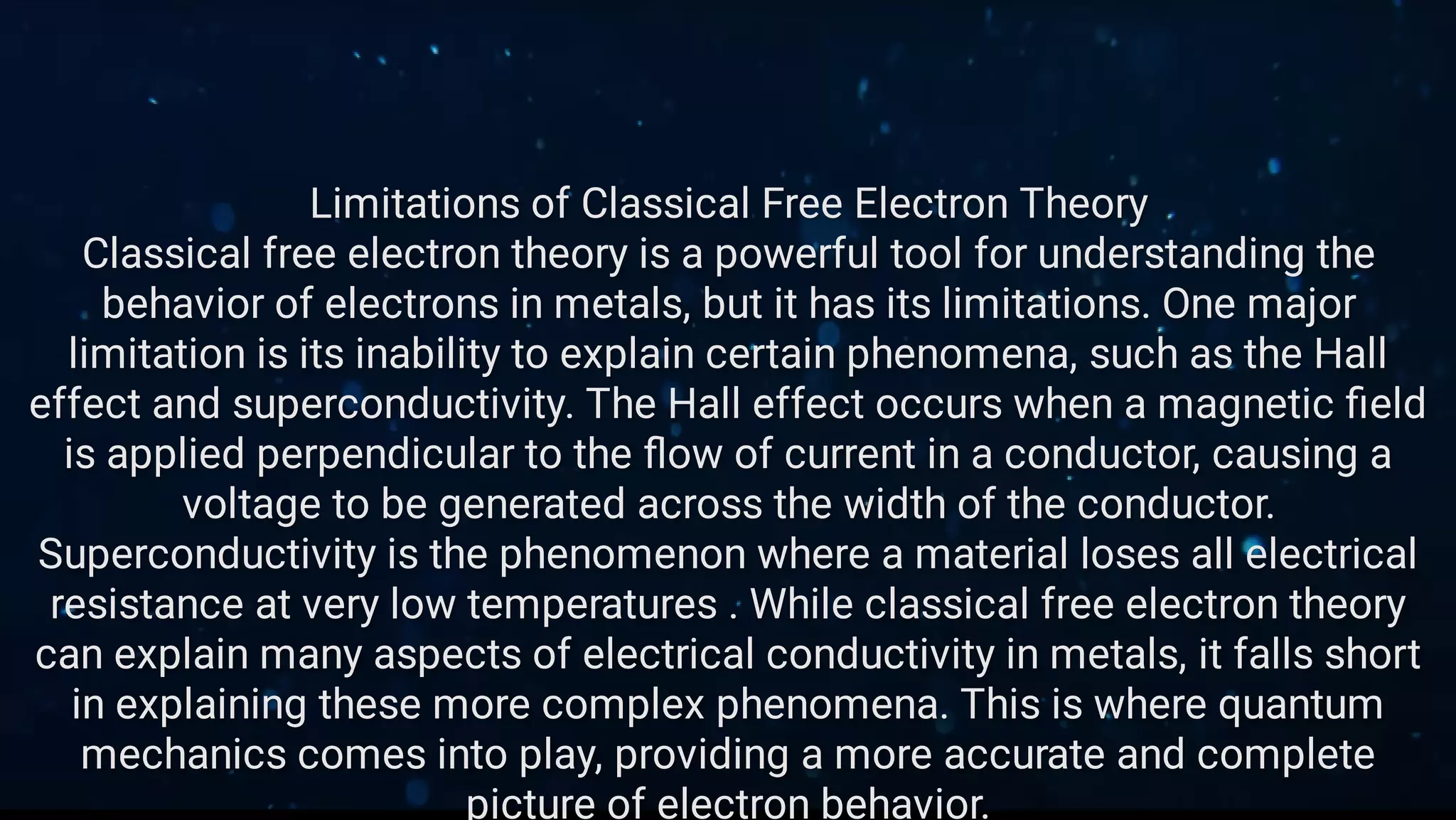 Limitations of Classical Free Electron Theory
Classical free electron theory is a powerful tool for understanding the
behavior of electrons in metals, but it has its limitations. One major
limitation is its inability to explain certain phenomena, such as the Hall
effect and superconductivity. The Hall effect occurs when a magnetic ﬁeld
is applied perpendicular to the ﬂow of current in a conductor, causing a
voltage to be generated across the width of the conductor.
Superconductivity is the phenomenon where a material loses all electrical
resistance at very low temperatures . While classical free electron theory
can explain many aspects of electrical conductivity in metals, it falls short
in explaining these more complex phenomena. This is where quantum
mechanics comes into play, providing a more accurate and complete
picture of electron behavior.
 
