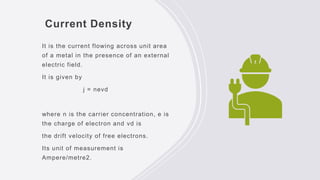 Current Density
It is the current flowing across unit area
of a metal in the presence of an external
electric field.
It is given by
j = nevd
where n is the carrier concentration, e is
the charge of electron and vd is
the drift velocity of free electrons.
Its unit of measurement is
Ampere/metre2.
 