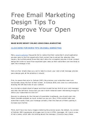 Free Email Marketing
Design Tips To
Improve Your Open
Rate
MAKE MORE MONEY ONLINE USING EMAIL MARKETING
CLICK HERE FOR MORE TIPS ON EMAIL MARKETING
Many ​email marketers​ frequently fail to realize that their subscriber’s email application
preview pane is the first opportunity their content has to attract the attention they
require. And unfortunately those that don’t allow for a snapshot preview in their content
design fall victim to lower than expected open rates as their subscribers are less likely to
open the message in full.
Here are four simple steps you can to take to ensure your next email message preview
pane design gets all the attention it should:
First, be aware that prior to Outlook 2003, the preview your subscriber sees runs
horizontally along the foot of their screen. In Outlook 2003, this view is a vertical slice
showing the left hand side of your content.
As a tip take a blank sheet of paper and then reveal the top third of your next message
and then the left third. Does what you see in both instances seem interesting enough to
entice your subscribers to click on?
Second, by allowing for the thinnest of newsletter mastheads, you should cram into
these viewable snippets as much content as you can. Plus, if this content tells your
subscriber exactly what your message contains, then the chances of them opening it
increase even further.
Third, don’t have too many images cluttering the preview space. By default, my version
of Outlook 2003 suppresses all images sent to me in HTML messages. All I see is a sea
of red crosses, which tells me nothing about the message. (I tend to leave these
 