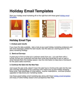 Holiday Email Templates
Start your holiday email marketing off on the right foot with these great holiday email
templates.




Holiday Email Tips
1. Analyze past results

If you have the data available , take a look at your past holiday marketing endeavors and
see what messages yielded the best results. Use this data as a starting point for this
years marketing strategy .

2. Send out Surveys

A great way to find out what your customer wants from you , is to ask them with a
survey. Survey your customers and ask them what they would like to see on sale or
what interests them this holiday season. Use this information to help draw a framework
for this years sales incentives.

3. Continue the Sale into the New Year.

Just cause the year ends, doesn't mean the sale has to. Continue the sale into the new
year and take advantage of the customers who need to tie up post holiday shopping
loose ends. Take advantage of cross-selling , voucher redemptions , and even product
upgrades to help boost your marketing results.

Use these great holiday email marketing tips along with these holiday email templates
and enjoy a fruitful holiday season and a prosperous New Year.
 